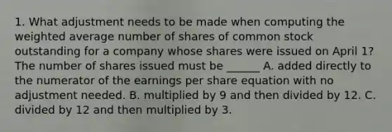 1. What adjustment needs to be made when computing the weighted average number of shares of common stock outstanding for a company whose shares were issued on April 1? The number of shares issued must be ______ A. added directly to the numerator of the earnings per share equation with no adjustment needed. B. multiplied by 9 and then divided by 12. C. divided by 12 and then multiplied by 3.