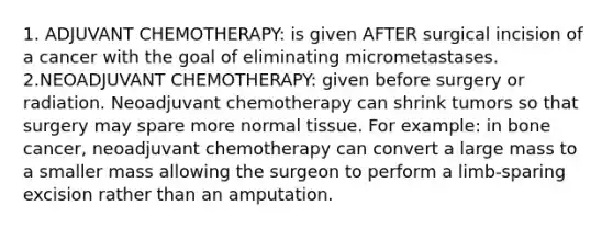 1. ADJUVANT CHEMOTHERAPY: is given AFTER surgical incision of a cancer with the goal of eliminating micrometastases. 2.NEOADJUVANT CHEMOTHERAPY: given before surgery or radiation. Neoadjuvant chemotherapy can shrink tumors so that surgery may spare more normal tissue. For example: in bone cancer, neoadjuvant chemotherapy can convert a large mass to a smaller mass allowing the surgeon to perform a limb-sparing excision rather than an amputation.