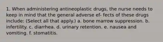 1. When administering antineoplastic drugs, the nurse needs to keep in mind that the general adverse ef- fects of these drugs include: (Select all that apply.) a. bone marrow suppression. b. infertility. c. diarrhea. d. urinary retention. e. nausea and vomiting. f. stomatitis.