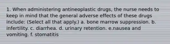 1. When administering antineoplastic drugs, the nurse needs to keep in mind that the general adverse effects of these drugs include: (Select all that apply.) a. bone marrow suppression. b. infertility. c. diarrhea. d. urinary retention. e.nausea and vomiting. f. stomatitis