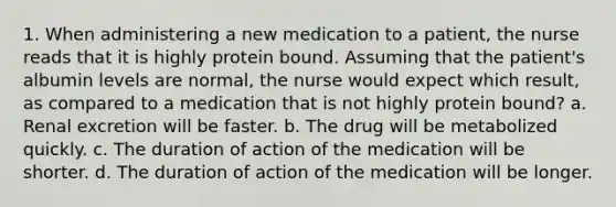 1. When administering a new medication to a patient, the nurse reads that it is highly protein bound. Assuming that the patient's albumin levels are normal, the nurse would expect which result, as compared to a medication that is not highly protein bound? a. Renal excretion will be faster. b. The drug will be metabolized quickly. c. The duration of action of the medication will be shorter. d. The duration of action of the medication will be longer.