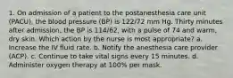 1. On admission of a patient to the postanesthesia care unit (PACU), the blood pressure (BP) is 122/72 mm Hg. Thirty minutes after admission, the BP is 114/62, with a pulse of 74 and warm, dry skin. Which action by the nurse is most appropriate? a. Increase the IV fluid rate. b. Notify the anesthesia care provider (ACP). c. Continue to take vital signs every 15 minutes. d. Administer oxygen therapy at 100% per mask.