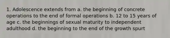 1. Adolescence extends from a. the beginning of concrete operations to the end of formal operations b. 12 to 15 years of age c. the beginnings of sexual maturity to independent adulthood d. the beginning to the end of the growth spurt