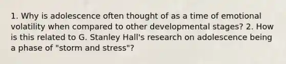 1. Why is adolescence often thought of as a time of emotional volatility when compared to other developmental stages? 2. How is this related to G. Stanley Hall's research on adolescence being a phase of "storm and stress"?