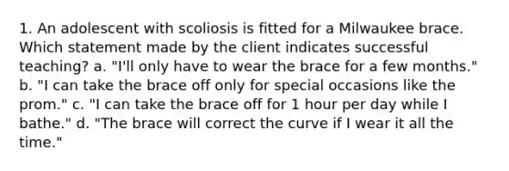 1. An adolescent with scoliosis is fitted for a Milwaukee brace. Which statement made by the client indicates successful teaching? a. "I'll only have to wear the brace for a few months." b. "I can take the brace off only for special occasions like the prom." c. "I can take the brace off for 1 hour per day while I bathe." d. "The brace will correct the curve if I wear it all the time."