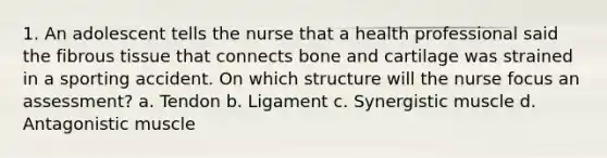 1. An adolescent tells the nurse that a health professional said the fibrous tissue that connects bone and cartilage was strained in a sporting accident. On which structure will the nurse focus an assessment? a. Tendon b. Ligament c. Synergistic muscle d. Antagonistic muscle