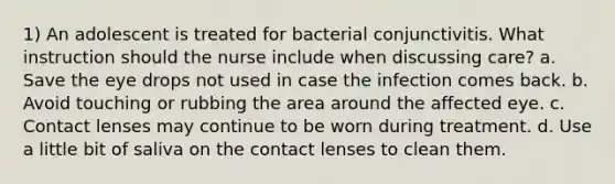 1) An adolescent is treated for bacterial conjunctivitis. What instruction should the nurse include when discussing care? a. Save the eye drops not used in case the infection comes back. b. Avoid touching or rubbing the area around the affected eye. c. Contact lenses may continue to be worn during treatment. d. Use a little bit of saliva on the contact lenses to clean them.