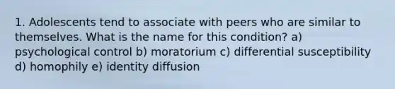 1. Adolescents tend to associate with peers who are similar to themselves. What is the name for this condition? a) psychological control b) moratorium c) differential susceptibility d) homophily e) identity diffusion