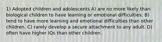 1) Adopted children and adolescents A) are no more likely than biological children to have learning or emotional difficulties. B) tend to have more learning and emotional difficulties than other children. C) rarely develop a secure attachment to any adult. D) often have higher IQs than other children.