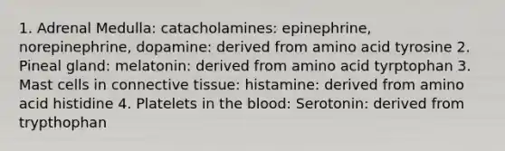 1. Adrenal Medulla: catacholamines: epinephrine, norepinephrine, dopamine: derived from amino acid tyrosine 2. Pineal gland: melatonin: derived from amino acid tyrptophan 3. Mast cells in connective tissue: histamine: derived from amino acid histidine 4. Platelets in the blood: Serotonin: derived from trypthophan