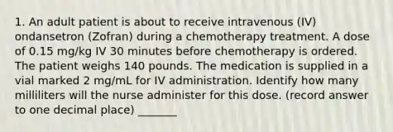 1. An adult patient is about to receive intravenous (IV) ondansetron (Zofran) during a chemotherapy treatment. A dose of 0.15 mg/kg IV 30 minutes before chemotherapy is ordered. The patient weighs 140 pounds. The medication is supplied in a vial marked 2 mg/mL for IV administration. Identify how many milliliters will the nurse administer for this dose. (record answer to one decimal place) _______