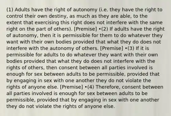 (1) Adults have the right of autonomy (i.e. they have the right to control their own destiny, as much as they are able, to the extent that exercising this right does not interfere with the same right on the part of others). [Premise] •(2) If adults have the right of autonomy, then it is permissible for them to do whatever they want with their own bodies provided that what they do does not interfere with the autonomy of others. [Premise] •(3) If it is permissible for adults to do whatever they want with their own bodies provided that what they do does not interfere with the rights of others, then consent between all parties involved is enough for sex between adults to be permissible, provided that by engaging in sex with one another they do not violate the rights of anyone else. [Premise] •(4) Therefore, consent between all parties involved is enough for sex between adults to be permissible, provided that by engaging in sex with one another they do not violate the rights of anyone else.