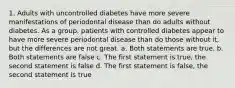 1. Adults with uncontrolled diabetes have more severe manifestations of periodontal disease than do adults without diabetes. As a group, patients with controlled diabetes appear to have more severe periodontal disease than do those without it, but the differences are not great. a. Both statements are true. b. Both statements are false c. The first statement is true, the second statement is false d. The first statement is false, the second statement is true