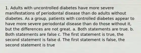 1. Adults with uncontrolled diabetes have more severe manifestations of periodontal disease than do adults without diabetes. As a group, patients with controlled diabetes appear to have more severe periodontal disease than do those without it, but the differences are not great. a. Both statements are true. b. Both statements are false c. The first statement is true, the second statement is false d. The first statement is false, the second statement is true