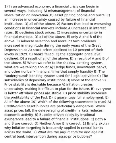 1) In an advanced economy, a financial crisis can begin in several ways, including A) mismanagement of financial liberalization or innovation. B) asset pricing booms and busts. C) an increase in uncertainty caused by failure of financial institutions. D) all of the above. 2) Factors that lead to worsening conditions in financial markets include A) increases in interest rates. B) declining stock prices. C) increasing uncertainty in financial markets. D) all of the above. E) only A and B of the above. 3) Adverse selection and moral hazard problems increased in magnitude during the early years of the Great Depression as A) stock prices declined to 10 percent of their levels in 1929. B) banks failed. C) the aggregate price level declined. D) a result of all of the above. E) a result of A and B of the above. 5) When we refer to the shadow banking system, what are we talking about? A) Hedge funds, investment banks, and other nonbank financial firms that supply liquidity B) The "underground" banking system used for illegal activities C) The subsidiaries of depository institutions D) None of the above 9) Price stability is desirable because A) inflation creates uncertainty, making it difficult to plan for the future. B) everyone is better off when prices are stable. C) price stability increases the profitability of the Fed. D) it guarantees full employment. E) All of the above 10) Which of the following statements is true? A) Credit-driven asset bubbles are particularly dangerous. When asset prices fall, the deleveraging of credit markets reduces economic activity. B) Bubbles driven solely by irrational exuberance lead to a failure of financial institutions. C) Both A and B are correct. D) Neither A nor B is correct. 1) Briefly explain why inflation targeting is frequently applied in central banks across the world. 2) What are the arguments for and against central bank intervention during asset-price bubbles?