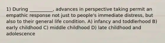 1) During __________, advances in perspective taking permit an empathic response not just to people's immediate distress, but also to their general life condition. A) infancy and toddlerhood B) early childhood C) middle childhood D) late childhood and adolescence