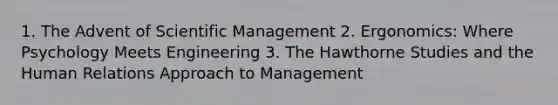 1. The Advent of Scientific Management 2. Ergonomics: Where Psychology Meets Engineering 3. The Hawthorne Studies and the Human Relations Approach to Management