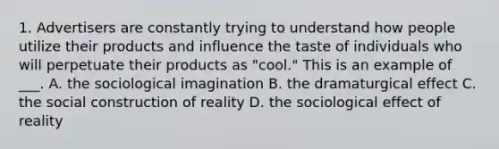 1. Advertisers are constantly trying to understand how people utilize their products and influence the taste of individuals who will perpetuate their products as "cool." This is an example of ___. A. the sociological imagination B. the dramaturgical effect C. the social construction of reality D. the sociological effect of reality