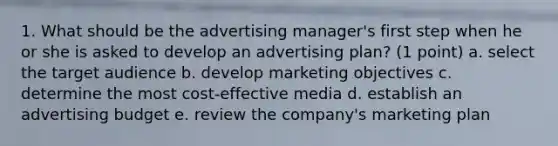 1. What should be the advertising manager's first step when he or she is asked to develop an advertising plan? (1 point) a. select the target audience b. develop marketing objectives c. determine the most cost-effective media d. establish an advertising budget e. review the company's marketing plan