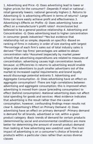 1. Advertising and Price -Q: Does advertising lead to lower or higher prices for the consumer? -Depends if retail or national - retail generally lowers; national generally highers 2. Returns to Advertising Q: Is advertising efficient in terms of returns? -Large firms can more easily achieve profit and effectiveness 3. Advertising's Effects on Profits -Q: Does advertising have an effect on a manufacturer's profit rates? -Inconclusive but believed to be a general positive relationship 4. Advertising and Concentration -Q: Does advertising lead to higher concentration in consumer goods industries? *Yes but evidence that relationship not so simple; depends on specifics -Based on ranking of firms in industry in order of size starting with largest *Percentage of each firm's sales out of total industry sales is derived *Then top firms' percentages are added to obtain concentration ratio *Assumed (especially by market power school) that advertising expenditures are related to measures of concentration; advertising causes high concentration levels because: a) Efficiencies in returns to advertising would enable large-scale advertisers to push smaller advertisers out of the market b) Increased capital requirements and brand loyalty would discourage potential entrants 5. Advertising and Aggregate Consumption -Q: Does advertising have an effect on aggregate consumption? -There are high correlations between advertising and aggregate consumption; this is improved when advertising is moved from cause (preceding consumption) to effect (behind consumption) -National advertising does not affect total spending for goods and services -Most evidence indicates that advertising is the result rather than the cause of consumption, however, confounding findings mean results not clear 6. Advertising's Effect on Primary Demand -Q: Does advertising have an effect on primary demand? -Primary demand is demand for all brands, advertised or not, within a given product category -Basic trends of demand for certain products (determined by social and environmental conditions) are more better for determining the amount of overall product demand than looking at how advertising was used/not used -The main impact of advertising is on a consumer's choice of brands or products within a particular class rather than across diverse classes