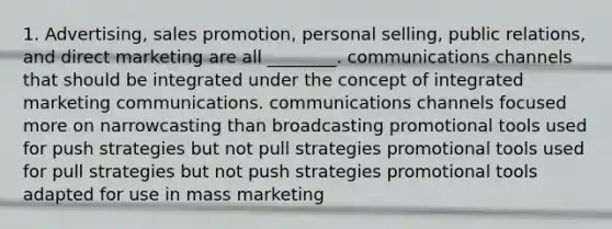 1. Advertising, sales promotion, personal selling, public relations, and direct marketing are all ________. communications channels that should be integrated under the concept of integrated marketing communications. communications channels focused more on narrowcasting than broadcasting promotional tools used for push strategies but not pull strategies promotional tools used for pull strategies but not push strategies promotional tools adapted for use in mass marketing