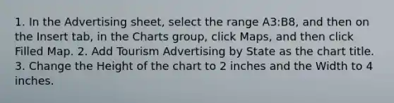 1. In the Advertising sheet, select the range A3:B8, and then on the Insert tab, in the Charts group, click Maps, and then click Filled Map. 2. Add Tourism Advertising by State as the chart title. 3. Change the Height of the chart to 2 inches and the Width to 4 inches.