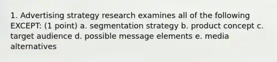 1. Advertising strategy research examines all of the following EXCEPT: (1 point) a. segmentation strategy b. product concept c. target audience d. possible message elements e. media alternatives