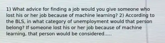 1) What advice for finding a job would you give someone who lost his or her job because of machine​ learning? 2) According to the​ BLS, in what category of unemployment would that person​ belong? If someone lost his or her job because of machine​ learning, that person would be considered.....