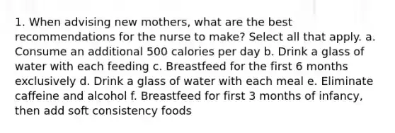 1. When advising new mothers, what are the best recommendations for the nurse to make? Select all that apply. a. Consume an additional 500 calories per day b. Drink a glass of water with each feeding c. Breastfeed for the first 6 months exclusively d. Drink a glass of water with each meal e. Eliminate caffeine and alcohol f. Breastfeed for first 3 months of infancy, then add soft consistency foods