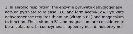 1. In aerobic respiration, the enzyme pyruvate dehydrogenase acts on pyruvate to release CO2 and form acetyl-CoA. Pyruvate dehydrogenase requires thiamine (vitamin B1) and magnesium to function. Thus, vitamin B1 and magnesium are considered to be a. cofactors. b. coenzymes. c. apoenzymes. d. holoenzymes.