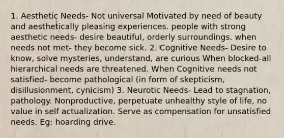 1. Aesthetic Needs- Not universal Motivated by need of beauty and aesthetically pleasing experiences. people with strong aesthetic needs- desire beautiful, orderly surroundings. when needs not met- they become sick. 2. Cognitive Needs- Desire to know, solve mysteries, understand, are curious When blocked-all hierarchical needs are threatened. When Cognitive needs not satisfied- become pathological (in form of skepticism, disillusionment, cynicism) 3. Neurotic Needs- Lead to stagnation, pathology. Nonproductive, perpetuate unhealthy style of life, no value in self actualization. Serve as compensation for unsatisfied needs. Eg: hoarding drive.