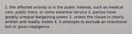 1. the affected activity is in the public interest, such as medical care, public trans, or some essential service 2. parties have greatly unequal bargaining power 3. unless the clause is clearly written and readily visible 4. it attempts to exclude an intentional tort or gross negligence.