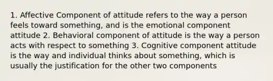 1. Affective Component of attitude refers to the way a person feels toward something, and is the emotional component attitude 2. Behavioral component of attitude is the way a person acts with respect to something 3. Cognitive component attitude is the way and individual thinks about something, which is usually the justification for the other two components