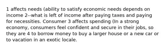 1 affects needs (ability to satisfy economic needs depends on income 2--what is left of income after paying taxes and paying for necessities. Consumer 3 affects spending (In a strong economy, consumers feel confident and secure in their jobs, so they are 4 to borrow money to buy a larger house or a new car or to vacation in an exotic locale.