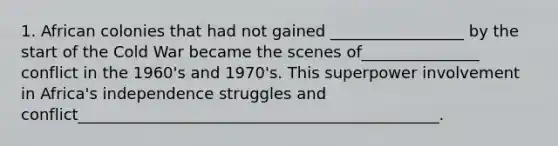 1. African colonies that had not gained _________________ by the start of the Cold War became the scenes of_______________ conflict in the 1960's and 1970's. This superpower involvement in Africa's independence struggles and conflict______________________________________________.