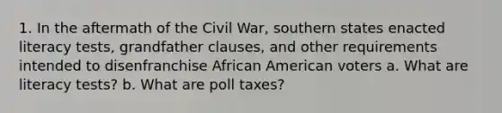 1. In the aftermath of the Civil War, southern states enacted literacy tests, grandfather clauses, and other requirements intended to disenfranchise African American voters a. What are literacy tests? b. What are poll taxes?