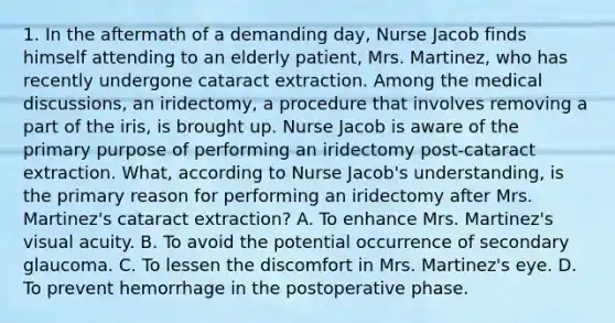 1. In the aftermath of a demanding day, Nurse Jacob finds himself attending to an elderly patient, Mrs. Martinez, who has recently undergone cataract extraction. Among the medical discussions, an iridectomy, a procedure that involves removing a part of the iris, is brought up. Nurse Jacob is aware of the primary purpose of performing an iridectomy post-cataract extraction. What, according to Nurse Jacob's understanding, is the primary reason for performing an iridectomy after Mrs. Martinez's cataract extraction? A. To enhance Mrs. Martinez's visual acuity. B. To avoid the potential occurrence of secondary glaucoma. C. To lessen the discomfort in Mrs. Martinez's eye. D. To prevent hemorrhage in the postoperative phase.