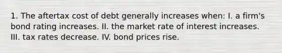 1. The aftertax cost of debt generally increases when: I. a firm's bond rating increases. II. the market rate of interest increases. III. tax rates decrease. IV. bond prices rise.