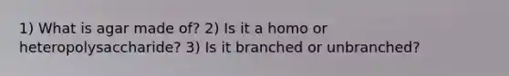 1) What is agar made of? 2) Is it a homo or heteropolysaccharide? 3) Is it branched or unbranched?