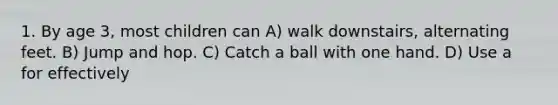 1. By age 3, most children can A) walk downstairs, alternating feet. B) Jump and hop. C) Catch a ball with one hand. D) Use a for effectively