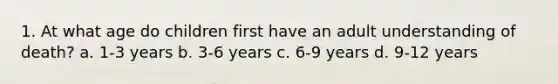 1. At what age do children first have an adult understanding of death? a. 1-3 years b. 3-6 years c. 6-9 years d. 9-12 years