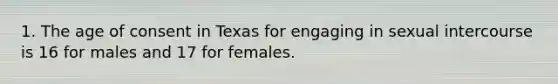 1. The age of consent in Texas for engaging in sexual intercourse is 16 for males and 17 for females.