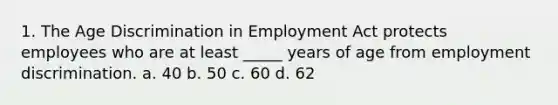 1. The Age Discrimination in Employment Act protects employees who are at least _____ years of age from employment discrimination. a. 40 b. 50 c. 60 d. 62