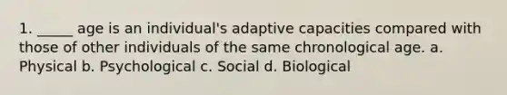 1. _____ age is an individual's adaptive capacities compared with those of other individuals of the same chronological age. a. Physical b. Psychological c. Social d. Biological