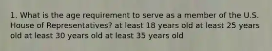 1. What is the age requirement to serve as a member of the U.S. House of Representatives? at least 18 years old at least 25 years old at least 30 years old at least 35 years old