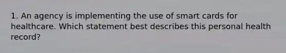 1. An agency is implementing the use of smart cards for healthcare. Which statement best describes this personal health record?