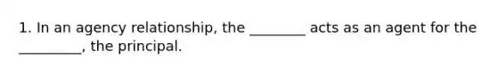 1. In an agency relationship, the ________ acts as an agent for the _________, the principal.