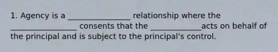 1. Agency is a ________________ relationship where the _________________ consents that the _____________acts on behalf of the principal and is subject to the principal's control.