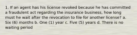 1. If an agent has his license revoked because he has committed a fraudulent act regarding the insurance business, how long must he wait after the revocation to file for another license? a. Six (6) months b. One (1) year c. Five (5) years d. There is no waiting period