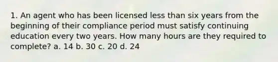 1. An agent who has been licensed less than six years from the beginning of their compliance period must satisfy continuing education every two years. How many hours are they required to complete? a. 14 b. 30 c. 20 d. 24